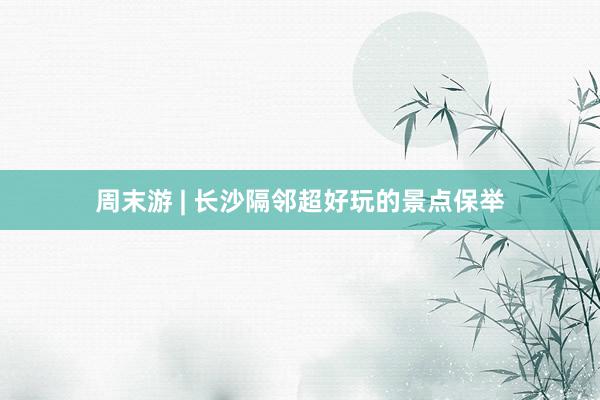 周末游 | 长沙隔邻超好玩的景点保举