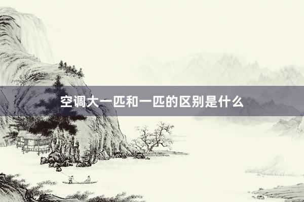 空调大一匹和一匹的区别是什么