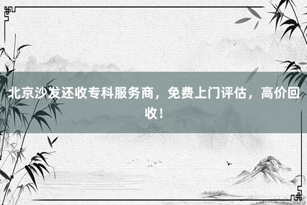 北京沙发还收专科服务商，免费上门评估，高价回收！